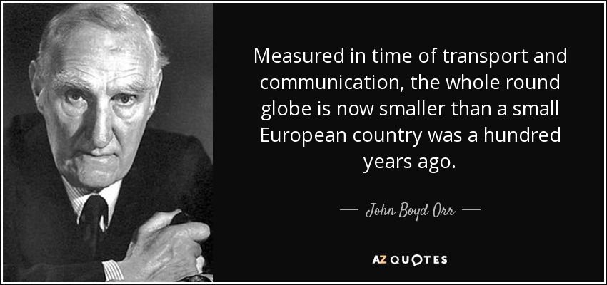 Measured in time of transport and communication, the whole round globe is now smaller than a small European country was a hundred years ago. - John Boyd Orr