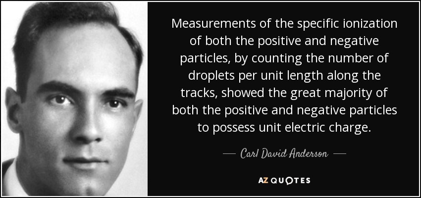 Measurements of the specific ionization of both the positive and negative particles, by counting the number of droplets per unit length along the tracks, showed the great majority of both the positive and negative particles to possess unit electric charge. - Carl David Anderson