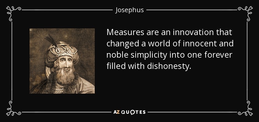 Measures are an innovation that changed a world of innocent and noble simplicity into one forever filled with dishonesty. - Josephus