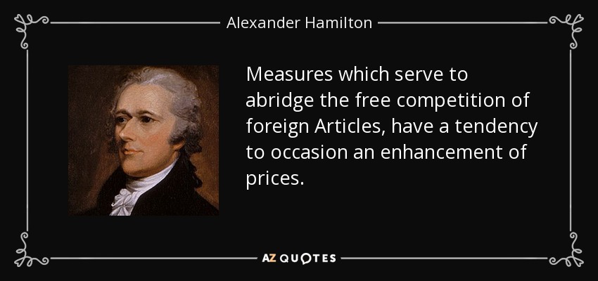 Measures which serve to abridge the free competition of foreign Articles, have a tendency to occasion an enhancement of prices. - Alexander Hamilton