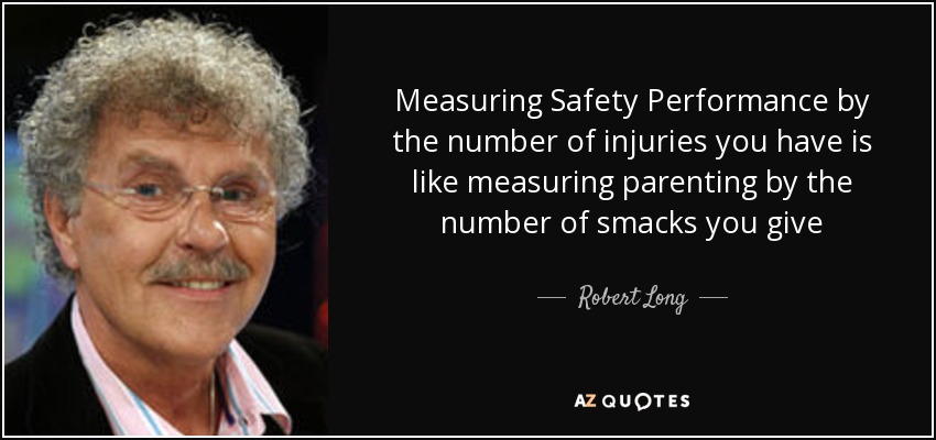 Measuring Safety Performance by the number of injuries you have is like measuring parenting by the number of smacks you give - Robert Long