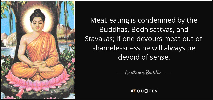 Meat-eating is condemned by the Buddhas, Bodhisattvas, and Sravakas; if one devours meat out of shamelessness he will always be devoid of sense. - Gautama Buddha