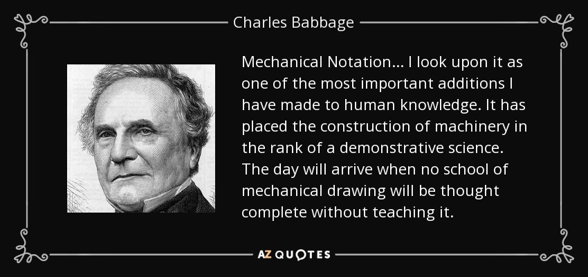 Mechanical Notation ... I look upon it as one of the most important additions I have made to human knowledge. It has placed the construction of machinery in the rank of a demonstrative science. The day will arrive when no school of mechanical drawing will be thought complete without teaching it. - Charles Babbage