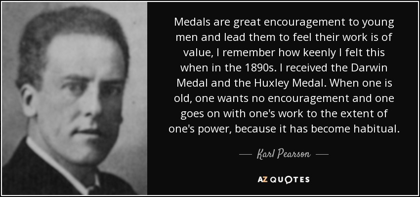 Medals are great encouragement to young men and lead them to feel their work is of value, I remember how keenly I felt this when in the 1890s. I received the Darwin Medal and the Huxley Medal. When one is old, one wants no encouragement and one goes on with one's work to the extent of one's power, because it has become habitual. - Karl Pearson