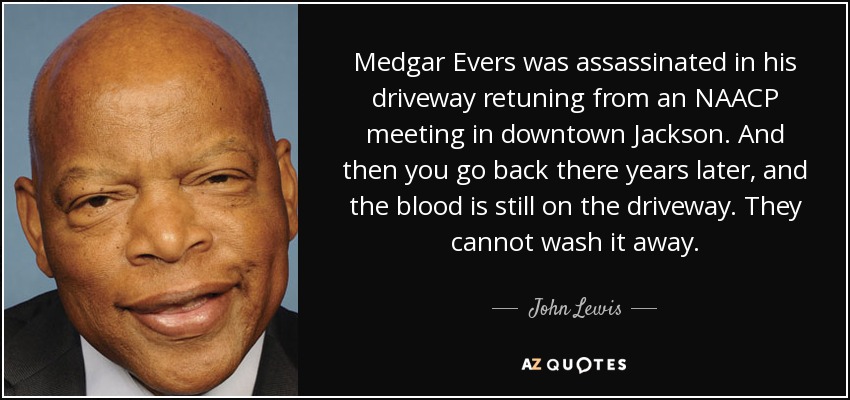 Medgar Evers was assassinated in his driveway retuning from an NAACP meeting in downtown Jackson. And then you go back there years later, and the blood is still on the driveway. They cannot wash it away. - John Lewis