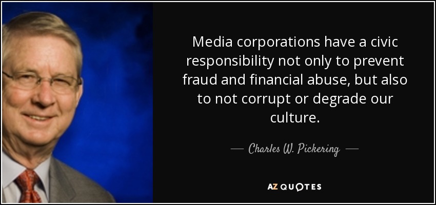 Media corporations have a civic responsibility not only to prevent fraud and financial abuse, but also to not corrupt or degrade our culture. - Charles W. Pickering
