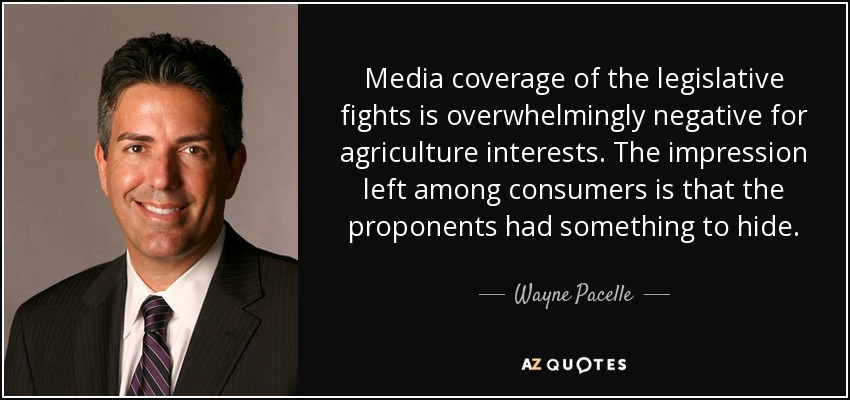 Media coverage of the legislative fights is overwhelmingly negative for agriculture interests. The impression left among consumers is that the proponents had something to hide. - Wayne Pacelle
