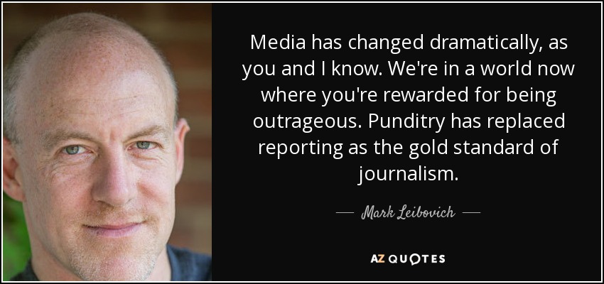 Media has changed dramatically, as you and I know. We're in a world now where you're rewarded for being outrageous. Punditry has replaced reporting as the gold standard of journalism. - Mark Leibovich