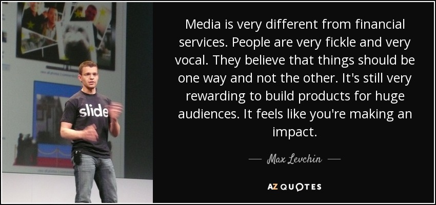 Media is very different from financial services. People are very fickle and very vocal. They believe that things should be one way and not the other. It's still very rewarding to build products for huge audiences. It feels like you're making an impact. - Max Levchin