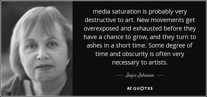 media saturation is probably very destructive to art. New movements get overexposed and exhausted before they have a chance to grow, and they turn to ashes in a short time. Some degree of time and obscurity is often very necessary to artists. - Joyce Johnson