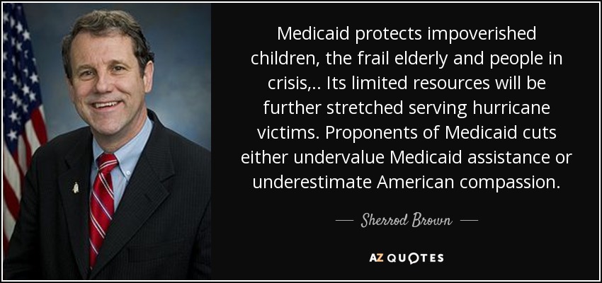 Medicaid protects impoverished children, the frail elderly and people in crisis, .. Its limited resources will be further stretched serving hurricane victims. Proponents of Medicaid cuts either undervalue Medicaid assistance or underestimate American compassion. - Sherrod Brown