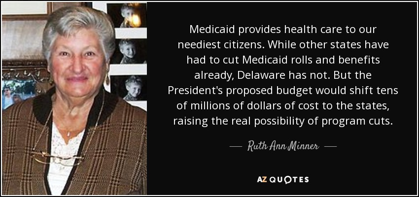 Medicaid provides health care to our neediest citizens. While other states have had to cut Medicaid rolls and benefits already, Delaware has not. But the President's proposed budget would shift tens of millions of dollars of cost to the states, raising the real possibility of program cuts. - Ruth Ann Minner