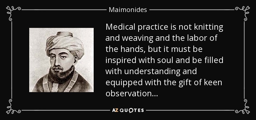 Medical practice is not knitting and weaving and the labor of the hands, but it must be inspired with soul and be filled with understanding and equipped with the gift of keen observation . . . - Maimonides