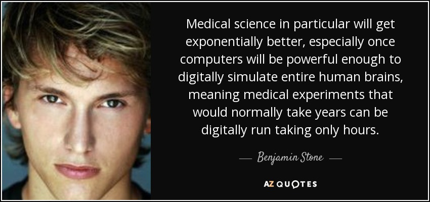 Medical science in particular will get exponentially better, especially once computers will be powerful enough to digitally simulate entire human brains, meaning medical experiments that would normally take years can be digitally run taking only hours. - Benjamin Stone