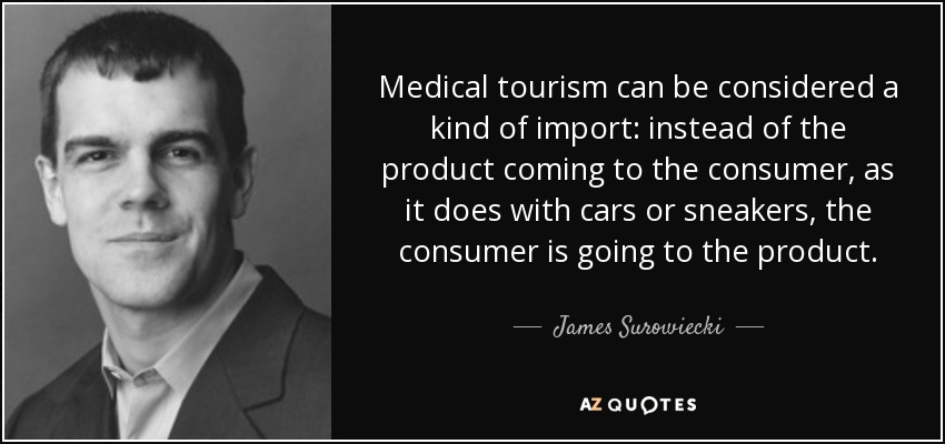 Medical tourism can be considered a kind of import: instead of the product coming to the consumer, as it does with cars or sneakers, the consumer is going to the product. - James Surowiecki