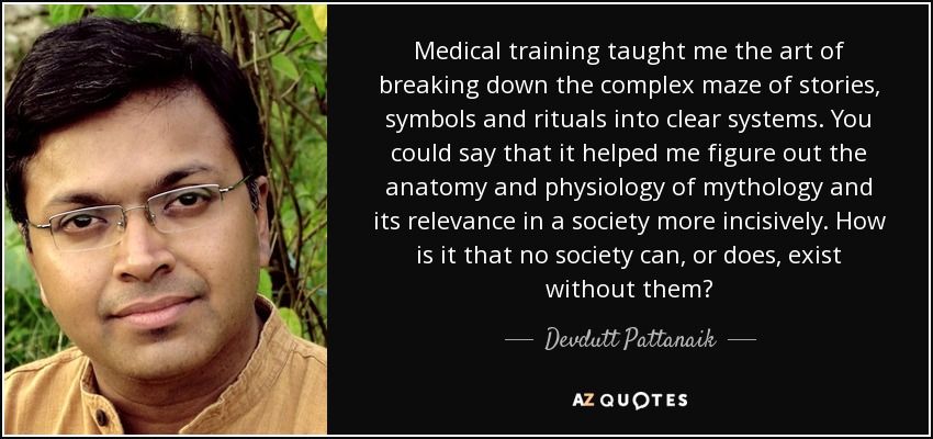 Medical training taught me the art of breaking down the complex maze of stories, symbols and rituals into clear systems. You could say that it helped me figure out the anatomy and physiology of mythology and its relevance in a society more incisively. How is it that no society can, or does, exist without them? - Devdutt Pattanaik