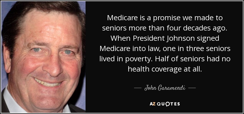 Medicare is a promise we made to seniors more than four decades ago. When President Johnson signed Medicare into law, one in three seniors lived in poverty. Half of seniors had no health coverage at all. - John Garamendi