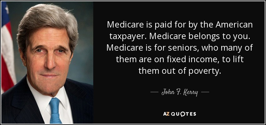 Medicare is paid for by the American taxpayer. Medicare belongs to you. Medicare is for seniors, who many of them are on fixed income, to lift them out of poverty. - John F. Kerry