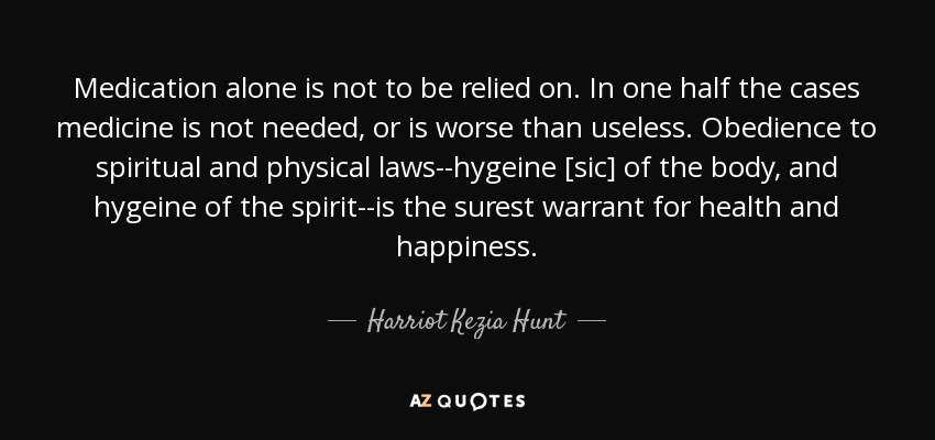Medication alone is not to be relied on. In one half the cases medicine is not needed, or is worse than useless. Obedience to spiritual and physical laws--hygeine [sic] of the body, and hygeine of the spirit--is the surest warrant for health and happiness. - Harriot Kezia Hunt