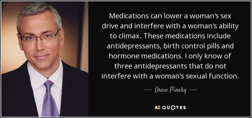 Medications can lower a woman's sex drive and interfere with a woman's ability to climax. These medications include antidepressants, birth control pills and hormone medications. I only know of three antidepressants that do not interfere with a woman's sexual function. - Drew Pinsky