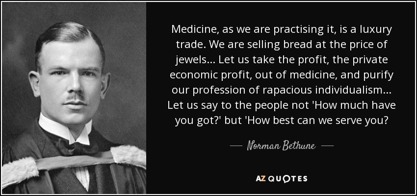 Medicine, as we are practising it, is a luxury trade. We are selling bread at the price of jewels... Let us take the profit, the private economic profit, out of medicine, and purify our profession of rapacious individualism... Let us say to the people not 'How much have you got?' but 'How best can we serve you? - Norman Bethune