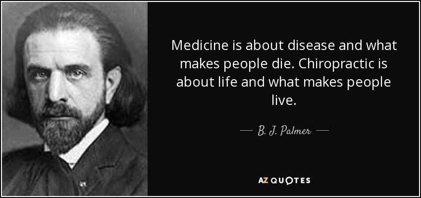 Medicine is about disease and what makes people die. Chiropractic is about life and what makes people live. - B. J. Palmer
