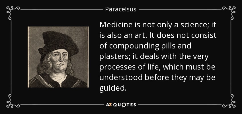 Medicine is not only a science; it is also an art. It does not consist of compounding pills and plasters; it deals with the very processes of life, which must be understood before they may be guided. - Paracelsus