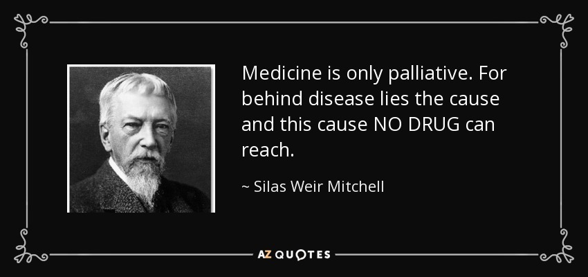 Medicine is only palliative. For behind disease lies the cause and this cause NO DRUG can reach. - Silas Weir Mitchell