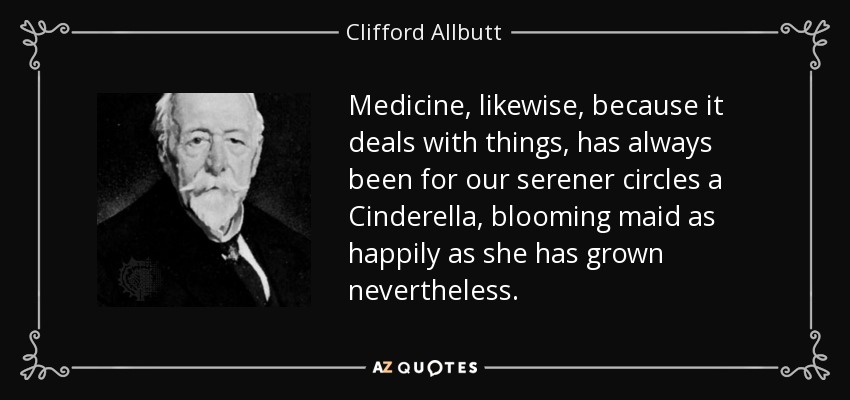 Medicine, likewise, because it deals with things, has always been for our serener circles a Cinderella, blooming maid as happily as she has grown nevertheless. - Clifford Allbutt