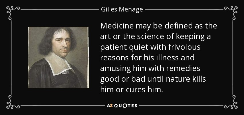 Medicine may be defined as the art or the science of keeping a patient quiet with frivolous reasons for his illness and amusing him with remedies good or bad until nature kills him or cures him. - Gilles Menage