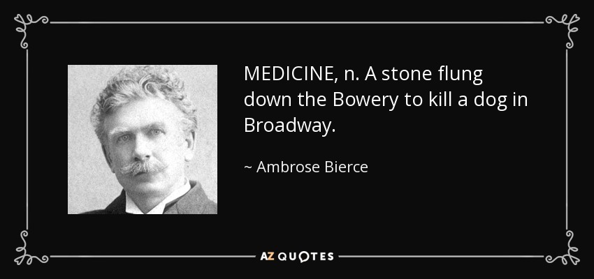 MEDICINE, n. A stone flung down the Bowery to kill a dog in Broadway. - Ambrose Bierce