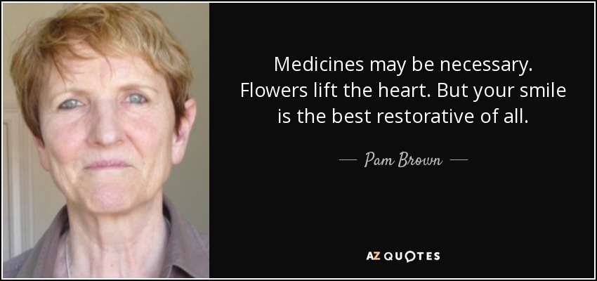 Medicines may be necessary. Flowers lift the heart. But your smile is the best restorative of all. - Pam Brown