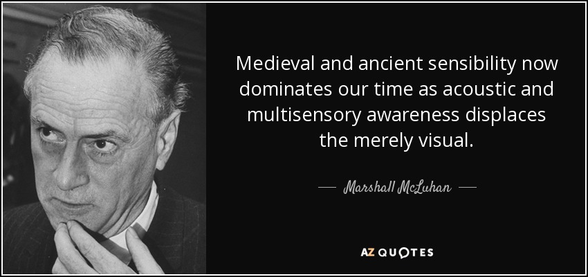 Medieval and ancient sensibility now dominates our time as acoustic and multisensory awareness displaces the merely visual. - Marshall McLuhan