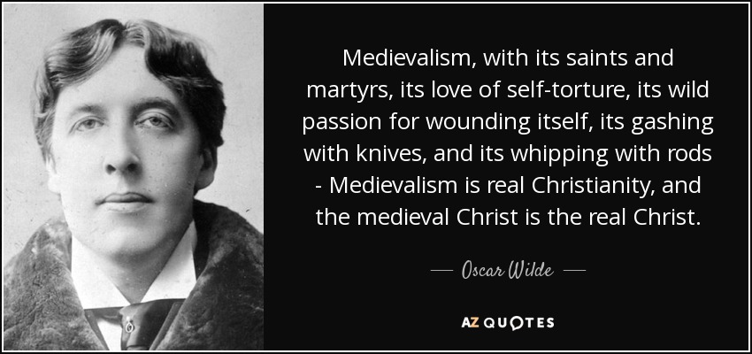 Medievalism, with its saints and martyrs, its love of self-torture, its wild passion for wounding itself, its gashing with knives, and its whipping with rods - Medievalism is real Christianity, and the medieval Christ is the real Christ. - Oscar Wilde