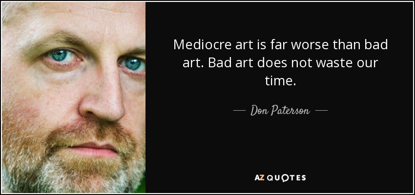 Mediocre art is far worse than bad art. Bad art does not waste our time. - Don Paterson
