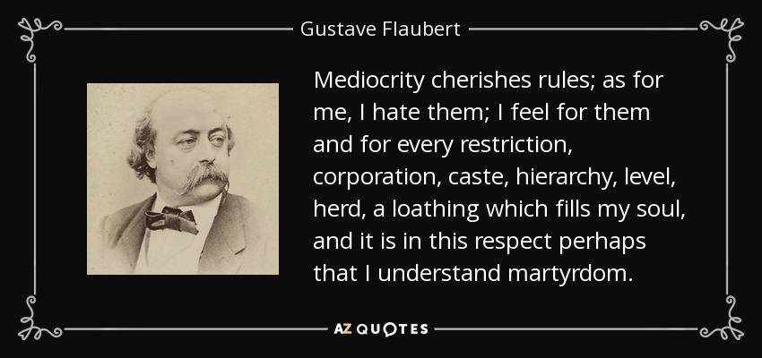 Mediocrity cherishes rules; as for me, I hate them; I feel for them and for every restriction, corporation, caste, hierarchy, level, herd, a loathing which fills my soul, and it is in this respect perhaps that I understand martyrdom. - Gustave Flaubert