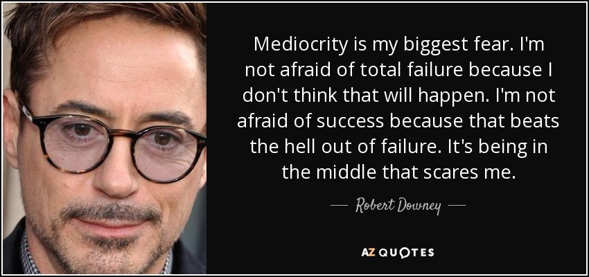 Mediocrity is my biggest fear. I'm not afraid of total failure because I don't think that will happen. I'm not afraid of success because that beats the hell out of failure. It's being in the middle that scares me. - Robert Downey, Jr.