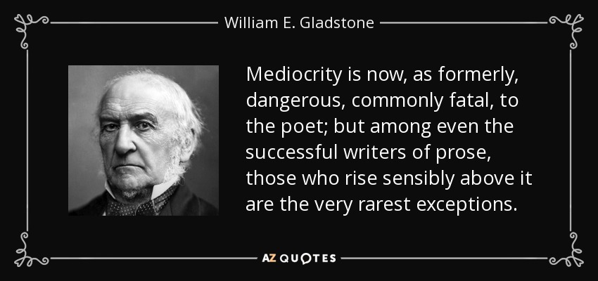 Mediocrity is now, as formerly, dangerous, commonly fatal, to the poet; but among even the successful writers of prose, those who rise sensibly above it are the very rarest exceptions. - William E. Gladstone