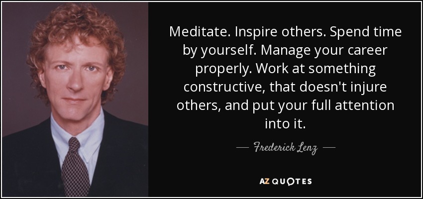 Meditate. Inspire others. Spend time by yourself. Manage your career properly. Work at something constructive, that doesn't injure others, and put your full attention into it. - Frederick Lenz