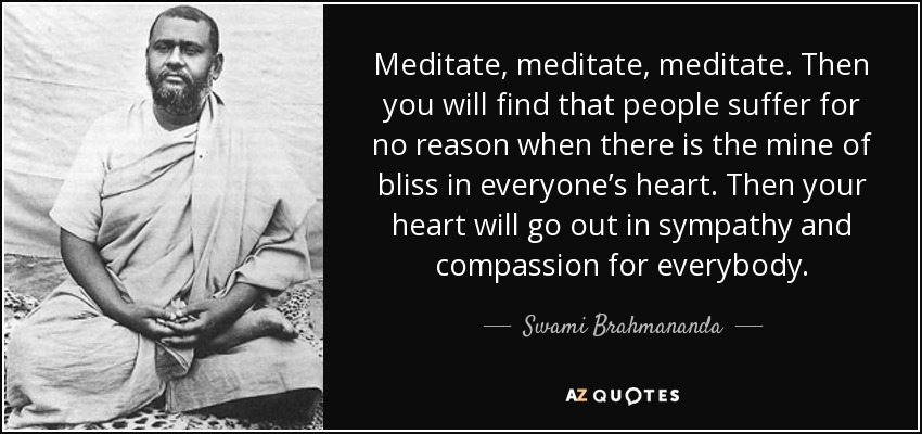 Meditate, meditate, meditate. Then you will find that people suffer for no reason when there is the mine of bliss in everyone’s heart. Then your heart will go out in sympathy and compassion for everybody. - Swami Brahmananda