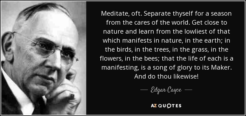 Meditate, oft. Separate thyself for a season from the cares of the world. Get close to nature and learn from the lowliest of that which manifests in nature, in the earth; in the birds, in the trees, in the grass, in the flowers, in the bees; that the life of each is a manifesting, is a song of glory to its Maker. And do thou likewise! - Edgar Cayce