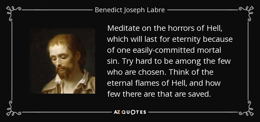 Meditate on the horrors of Hell, which will last for eternity because of one easily-committed mortal sin. Try hard to be among the few who are chosen. Think of the eternal flames of Hell, and how few there are that are saved. - Benedict Joseph Labre