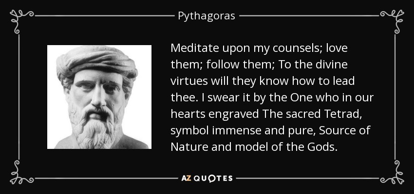 Meditate upon my counsels; love them; follow them; To the divine virtues will they know how to lead thee. I swear it by the One who in our hearts engraved The sacred Tetrad , symbol immense and pure, Source of Nature and model of the Gods. - Pythagoras