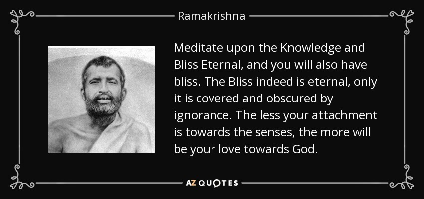 Meditate upon the Knowledge and Bliss Eternal , and you will also have bliss. The Bliss indeed is eternal, only it is covered and obscured by ignorance. The less your attachment is towards the senses, the more will be your love towards God . - Ramakrishna