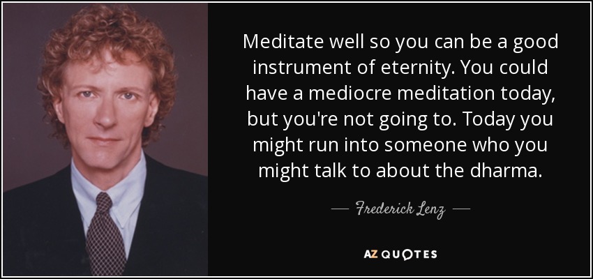 Meditate well so you can be a good instrument of eternity. You could have a mediocre meditation today, but you're not going to. Today you might run into someone who you might talk to about the dharma. - Frederick Lenz