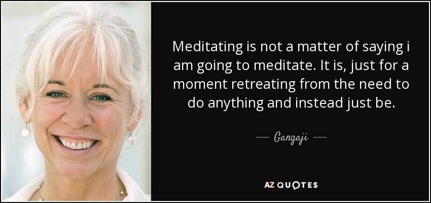 Meditating is not a matter of saying i am going to meditate. It is, just for a moment retreating from the need to do anything and instead just be. - Gangaji