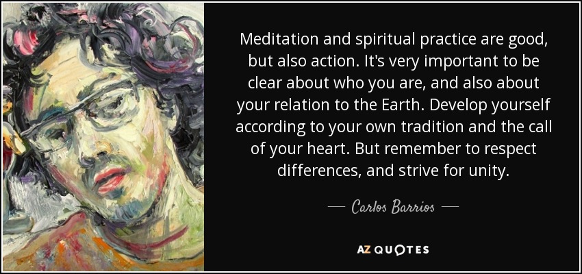 Meditation and spiritual practice are good, but also action. It's very important to be clear about who you are, and also about your relation to the Earth. Develop yourself according to your own tradition and the call of your heart. But remember to respect differences, and strive for unity. - Carlos Barrios