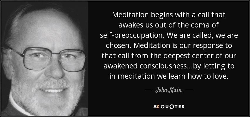 Meditation begins with a call that awakes us out of the coma of self-preoccupation. We are called, we are chosen. Meditation is our response to that call from the deepest center of our awakened consciousness...by letting to in meditation we learn how to love. - John Main