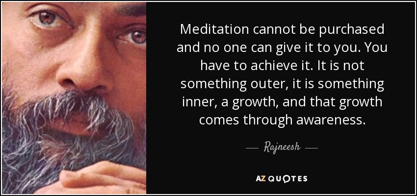 Meditation cannot be purchased and no one can give it to you. You have to achieve it. It is not something outer, it is something inner, a growth, and that growth comes through awareness. - Rajneesh