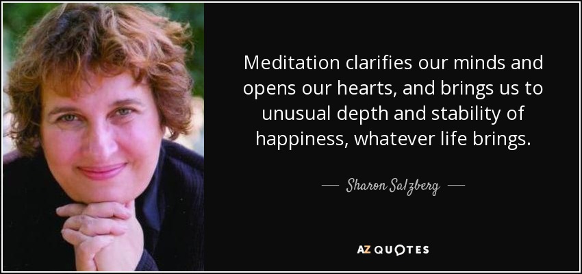 Meditation clarifies our minds and opens our hearts, and brings us to unusual depth and stability of happiness, whatever life brings. - Sharon Salzberg